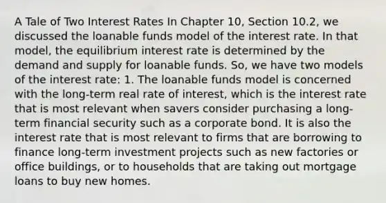 A Tale of Two Interest Rates In Chapter 10, Section 10.2, we discussed the loanable funds model of the interest rate. In that model, the equilibrium interest rate is determined by the demand and supply for loanable funds. So, we have two models of the interest rate: 1. The loanable funds model is concerned with the long-term real rate of interest, which is the interest rate that is most relevant when savers consider purchasing a long-term financial security such as a corporate bond. It is also the interest rate that is most relevant to firms that are borrowing to finance long-term investment projects such as new factories or office buildings, or to households that are taking out mortgage loans to buy new homes.