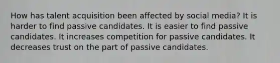 How has talent acquisition been affected by social media? It is harder to find passive candidates. It is easier to find passive candidates. It increases competition for passive candidates. It decreases trust on the part of passive candidates.