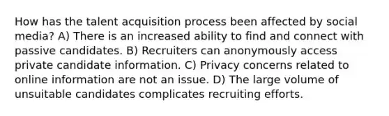 How has the talent acquisition process been affected by social media? A) There is an increased ability to find and connect with passive candidates. B) Recruiters can anonymously access private candidate information. C) Privacy concerns related to online information are not an issue. D) The large volume of unsuitable candidates complicates recruiting efforts.