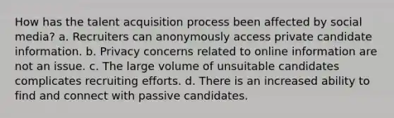 How has the talent acquisition process been affected by social media? a. Recruiters can anonymously access private candidate information. b. Privacy concerns related to online information are not an issue. c. The large volume of unsuitable candidates complicates recruiting efforts. d. There is an increased ability to find and connect with passive candidates.