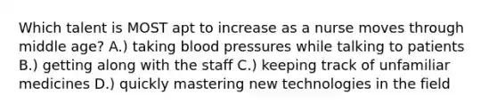 Which talent is MOST apt to increase as a nurse moves through middle age? A.) taking blood pressures while talking to patients B.) getting along with the staff C.) keeping track of unfamiliar medicines D.) quickly mastering new technologies in the field