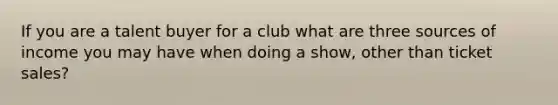 If you are a talent buyer for a club what are three sources of income you may have when doing a show, other than ticket sales?