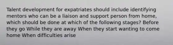 Talent development for expatriates should include identifying mentors who can be a liaison and support person from home, which should be done at which of the following stages? Before they go While they are away When they start wanting to come home When difficulties arise