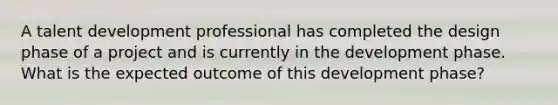 A talent development professional has completed the design phase of a project and is currently in the development phase. What is the expected outcome of this development phase?