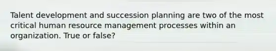 Talent development and succession planning are two of the most critical human resource management processes within an organization. True or false?