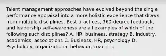 Talent management approaches have evolved beyond the single performance appraisal into a more holistic experience that draws from multiple disciplines. Best practices, 360-degree feedback, and leadership self-awareness are all examples of which of the following such disciplines? A. HR, business, strategy B. Industry, academics, associations C. Business, HR, psychology D. Psychology, organizational behavior, coaching