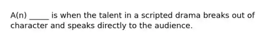 A(n) _____ is when the talent in a scripted drama breaks out of character and speaks directly to the audience.