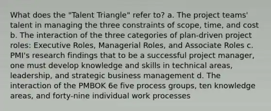 What does the "Talent Triangle" refer to? a. The project teams' talent in managing the three constraints of scope, time, and cost b. The interaction of the three categories of plan-driven project roles: Executive Roles, Managerial Roles, and Associate Roles c. PMI's research findings that to be a successful project manager, one must develop knowledge and skills in technical areas, leadership, and strategic business management d. The interaction of the PMBOK 6e five process groups, ten knowledge areas, and forty-nine individual work processes