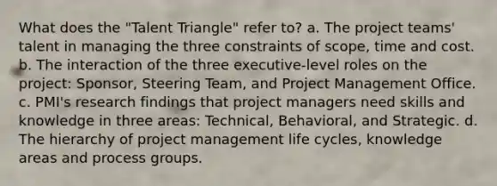 What does the "Talent Triangle" refer to? a. The project teams' talent in managing the three constraints of scope, time and cost. b. The interaction of the three executive-level roles on the project: Sponsor, Steering Team, and Project Management Office. c. PMI's research findings that project managers need skills and knowledge in three areas: Technical, Behavioral, and Strategic. d. The hierarchy of project management life cycles, knowledge areas and process groups.