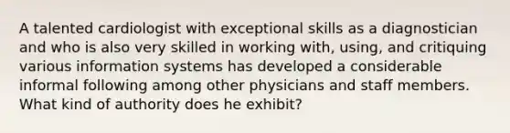 A talented cardiologist with exceptional skills as a diagnostician and who is also very skilled in working with, using, and critiquing various information systems has developed a considerable informal following among other physicians and staff members. What kind of authority does he exhibit?