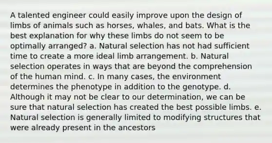 A talented engineer could easily improve upon the design of limbs of animals such as horses, whales, and bats. What is the best explanation for why these limbs do not seem to be optimally arranged? a. Natural selection has not had sufficient time to create a more ideal limb arrangement. b. Natural selection operates in ways that are beyond the comprehension of the human mind. c. In many cases, the environment determines the phenotype in addition to the genotype. d. Although it may not be clear to our determination, we can be sure that natural selection has created the best possible limbs. e. Natural selection is generally limited to modifying structures that were already present in the ancestors