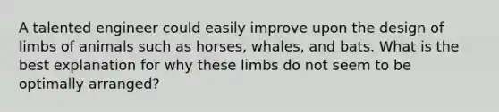 A talented engineer could easily improve upon the design of limbs of animals such as horses, whales, and bats. What is the best explanation for why these limbs do not seem to be optimally arranged?