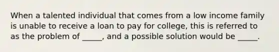 When a talented individual that comes from a low income family is unable to receive a loan to pay for college, this is referred to as the problem of _____, and a possible solution would be _____.