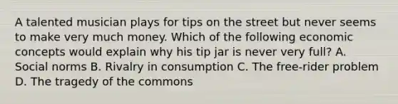 A talented musician plays for tips on the street but never seems to make very much money. Which of the following economic concepts would explain why his tip jar is never very full? A. Social norms B. Rivalry in consumption C. The free-rider problem D. The tragedy of the commons