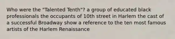 Who were the "Talented Tenth"? a group of educated black professionals the occupants of 10th street in Harlem the cast of a successful Broadway show a reference to the ten most famous artists of the Harlem Renaissance