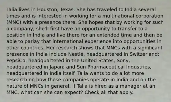 Talia lives in Houston, Texas. She has traveled to India several times and is interested in working for a multinational corporation (MNC) with a presence there. She hopes that by working for such a company, she'll first have an opportunity to transfer to a position in India and live there for an extended time and then be able to parlay that international experience into opportunities in other countries. Her research shows that MNCs with a significant presence in India include Nestlé, headquartered in Switzerland; PepsiCo, headquartered in the United States; Sony, headquartered in Japan; and Sun Pharmaceutical Industries, headquartered in India itself. Talia wants to do a lot more research on how these companies operate in India and on the nature of MNCs in general. If Talia is hired as a manager at an MNC, what can she can expect? Check all that apply.