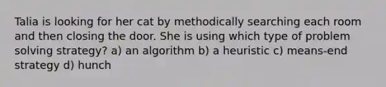 Talia is looking for her cat by methodically searching each room and then closing the door. She is using which type of problem solving strategy? a) an algorithm b) a heuristic c) means-end strategy d) hunch