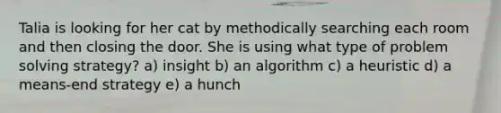 Talia is looking for her cat by methodically searching each room and then closing the door. She is using what type of problem solving strategy? a) insight b) an algorithm c) a heuristic d) a means-end strategy e) a hunch