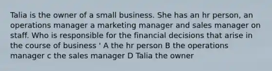 Talia is the owner of a small business. She has an hr person, an operations manager a marketing manager and sales manager on staff. Who is responsible for the financial decisions that arise in the course of business ' A the hr person B the operations manager c the sales manager D Talia the owner