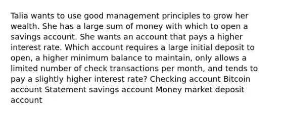 Talia wants to use good management principles to grow her wealth. She has a large sum of money with which to open a savings account. She wants an account that pays a higher interest rate. Which account requires a large initial deposit to open, a higher minimum balance to maintain, only allows a limited number of check transactions per month, and tends to pay a slightly higher interest rate? Checking account Bitcoin account Statement savings account Money market deposit account