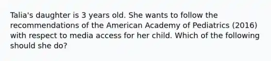 Talia's daughter is 3 years old. She wants to follow the recommendations of the American Academy of Pediatrics (2016) with respect to media access for her child. Which of the following should she do?