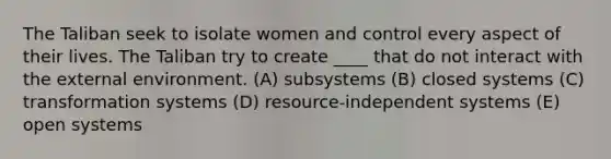 The Taliban seek to isolate women and control every aspect of their lives. The Taliban try to create ____ that do not interact with the external environment. (A) subsystems (B) closed systems (C) transformation systems (D) resource-independent systems (E) open systems