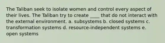 The Taliban seek to isolate women and control every aspect of their lives. The Taliban try to create ____ that do not interact with the external environment. a. subsystems b. closed systems c. transformation systems d. resource-independent systems e. open systems