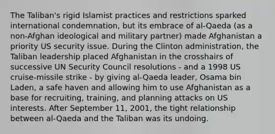 The Taliban's rigid Islamist practices and restrictions sparked international condemnation, but its embrace of al-Qaeda (as a non-Afghan ideological and military partner) made Afghanistan a priority US security issue. During the Clinton administration, the Taliban leadership placed Afghanistan in the crosshairs of successive UN Security Council resolutions - and a 1998 US cruise-missile strike - by giving al-Qaeda leader, Osama bin Laden, a safe haven and allowing him to use Afghanistan as a base for recruiting, training, and planning attacks on US interests. After September 11, 2001, the tight relationship between al-Qaeda and the Taliban was its undoing.