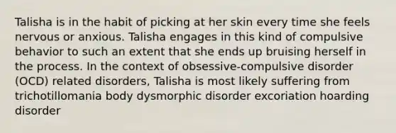 Talisha is in the habit of picking at her skin every time she feels nervous or anxious. Talisha engages in this kind of compulsive behavior to such an extent that she ends up bruising herself in the process. In the context of obsessive-compulsive disorder (OCD) related disorders, Talisha is most likely suffering from trichotillomania body dysmorphic disorder excoriation hoarding disorder