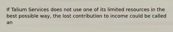 If Talium Services does not use one of its limited resources in the best possible way, the lost contribution to income could be called an