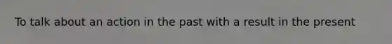 To talk about an action in the past with a result in the present