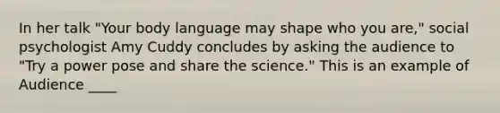 In her talk "Your body language may shape who you are," social psychologist Amy Cuddy concludes by asking the audience to "Try a power pose and share the science." This is an example of Audience ____