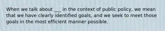 When we talk about ___ in the context of public policy, we mean that we have clearly identified goals, and we seek to meet those goals in the most efficient manner possible.