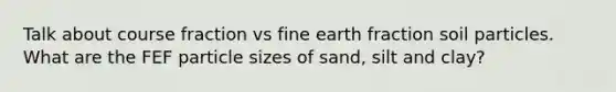 Talk about course fraction vs fine earth fraction soil particles. What are the FEF particle sizes of sand, silt and clay?