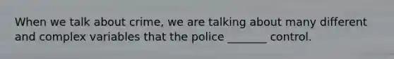 When we talk about crime, we are talking about many different and complex variables that the police _______ control.