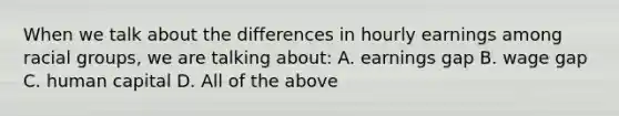 When we talk about the differences in hourly earnings among racial groups, we are talking about: A. earnings gap B. wage gap C. human capital D. All of the above
