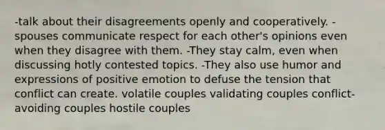 -talk about their disagreements openly and cooperatively. -spouses communicate respect for each other's opinions even when they disagree with them. -They stay calm, even when discussing hotly contested topics. -They also use humor and expressions of positive emotion to defuse the tension that conflict can create. volatile couples validating couples conflict-avoiding couples hostile couples