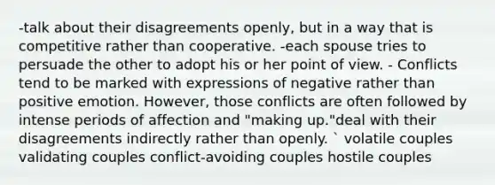 -talk about their disagreements openly, but in a way that is competitive rather than cooperative. -each spouse tries to persuade the other to adopt his or her point of view. - Conflicts tend to be marked with expressions of negative rather than positive emotion. However, those conflicts are often followed by intense periods of affection and "making up."deal with their disagreements indirectly rather than openly. ` volatile couples validating couples conflict-avoiding couples hostile couples