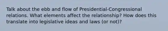 Talk about the ebb and flow of Presidential-Congressional relations. What elements affect the relationship? How does this translate into legislative ideas and laws (or not)?