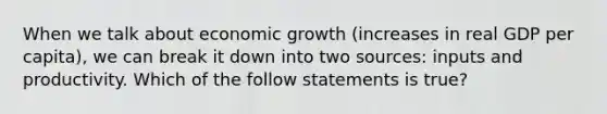 When we talk about economic growth​ (increases in real GDP per​ capita), we can break it down into two​ sources: inputs and productivity. Which of the follow statements is​ true?