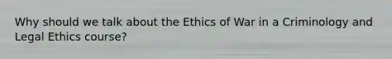 Why should we talk about the Ethics of War in a Criminology and Legal Ethics course?