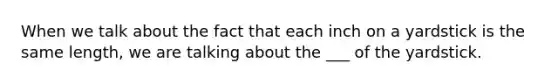 When we talk about the fact that each inch on a yardstick is the same length, we are talking about the ___ of the yardstick.