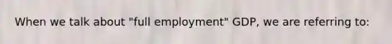 When we talk about "full employment" GDP, we are referring to: