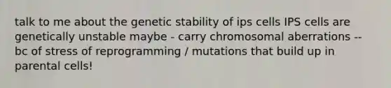 talk to me about the genetic stability of ips cells IPS cells are genetically unstable maybe - carry chromosomal aberrations -- bc of stress of reprogramming / mutations that build up in parental cells!