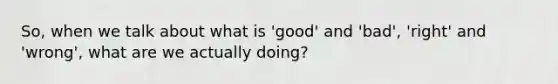 So, when we talk about what is 'good' and 'bad', 'right' and 'wrong', what are we actually doing?