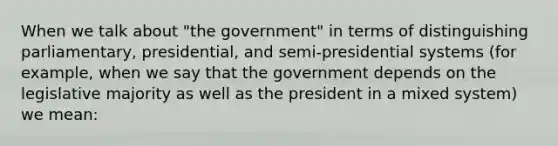 When we talk about "the government" in terms of distinguishing parliamentary, presidential, and semi-presidential systems (for example, when we say that the government depends on the legislative majority as well as the president in a mixed system) we mean: