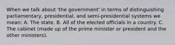 When we talk about 'the government' in terms of distinguishing parliamentary, presidential, and semi-presidential systems we mean: A. The state. B. All of the elected officials in a country. C. The cabinet (made up of the prime minister or president and the other ministers).