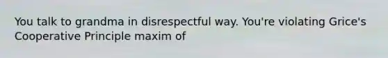 You talk to grandma in disrespectful way. You're violating Grice's Cooperative Principle maxim of