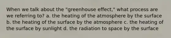 When we talk about the "greenhouse effect," what process are we referring to? a. the heating of the atmosphere by the surface b. the heating of the surface by the atmosphere c. the heating of the surface by sunlight d. the radiation to space by the surface