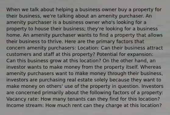 When we talk about helping a business owner buy a property for their business, we're talking about an amenity purchaser. An amenity purchaser is a business owner who's looking for a property to house their business; they're looking for a business home. An amenity purchaser wants to find a property that allows their business to thrive. Here are the primary factors that concern amenity purchasers: Location: Can their business attract customers and staff at this property? Potential for expansion: Can this business grow at this location? On the other hand, an investor wants to make money from the property itself. Whereas amenity purchasers want to make money through their business, investors are purchasing real estate solely because they want to make money on others' use of the property in question. Investors are concerned primarily about the following factors of a property: Vacancy rate: How many tenants can they find for this location? Income stream: How much rent can they charge at this location?